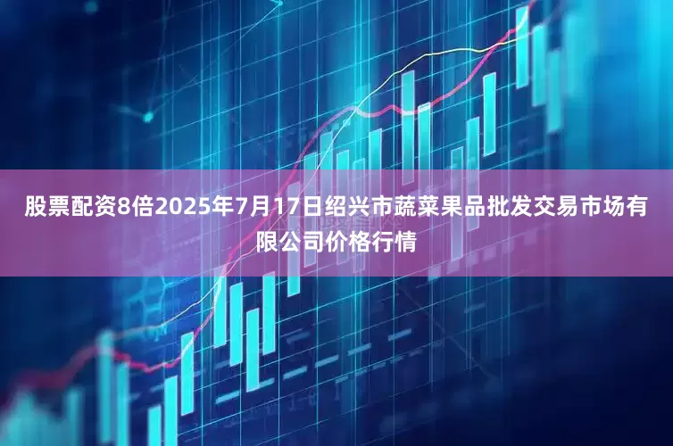 股票配资8倍2025年7月17日绍兴市蔬菜果品批发交易市场有限公司价格行情