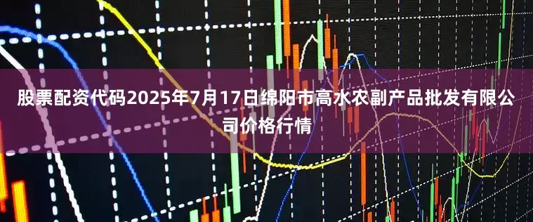 股票配资代码2025年7月17日绵阳市高水农副产品批发有限公司价格行情