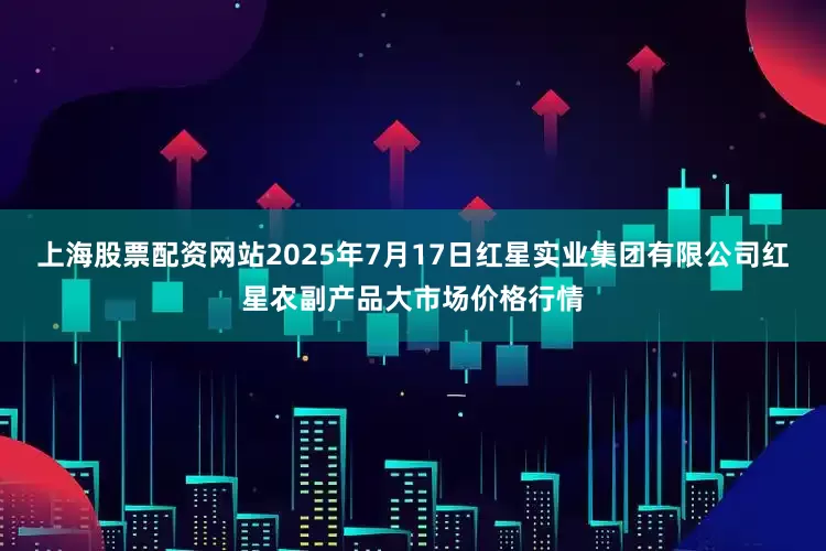 上海股票配资网站2025年7月17日红星实业集团有限公司红星农副产品大市场价格行情