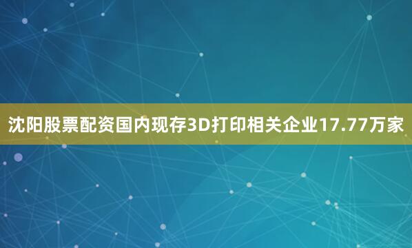 沈阳股票配资国内现存3D打印相关企业17.77万家
